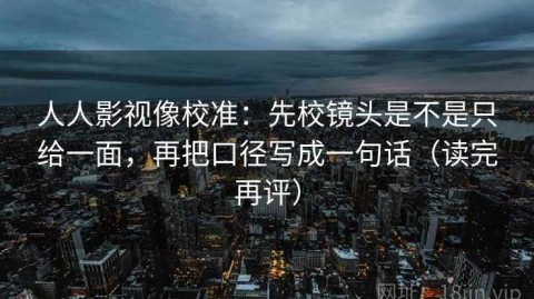 人人影视像校准：先校镜头是不是只给一面，再把口径写成一句话（读完再评）