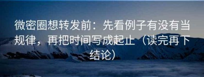微密圈想转发前：先看例子有没有当规律，再把时间写成起止（读完再下结论）