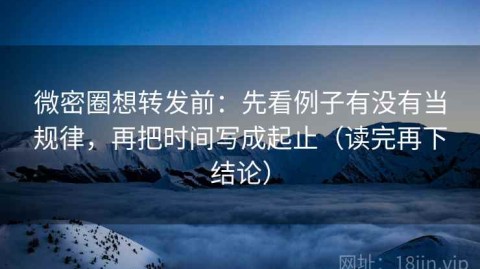 微密圈想转发前：先看例子有没有当规律，再把时间写成起止（读完再下结论）
