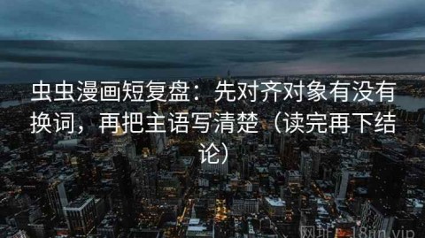 虫虫漫画短复盘：先对齐对象有没有换词，再把主语写清楚（读完再下结论）