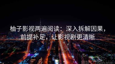 柚子影视两遍阅读：深入拆解因果，前提补足，让影视剧更清晰