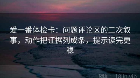 爱一番体检卡：问题评论区的二次叙事，动作把证据列成条，提示读完更稳