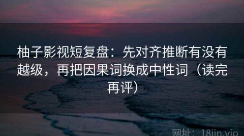 柚子影视短复盘：先对齐推断有没有越级，再把因果词换成中性词（读完再评）