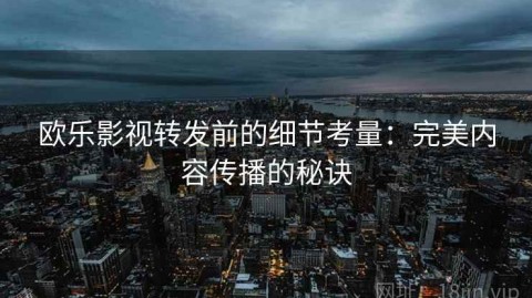 欧乐影视转发前的细节考量：完美内容传播的秘诀