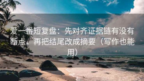 爱一番短复盘：先对齐证据链有没有断点，再把结尾改成摘要（写作也能用）