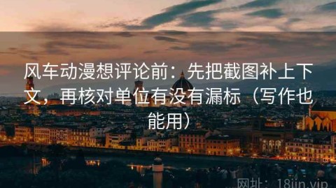 风车动漫想评论前：先把截图补上下文，再核对单位有没有漏标（写作也能用）