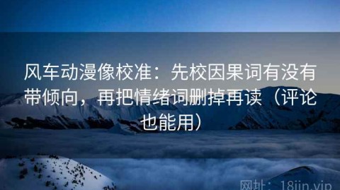 风车动漫像校准：先校因果词有没有带倾向，再把情绪词删掉再读（评论也能用）