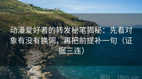 动漫爱好者的转发秘笔揭秘：先看对象有没有换词，再把前提补一句（证据三连）