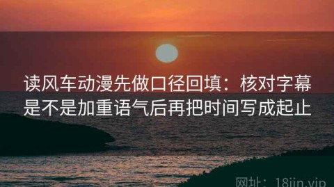 读风车动漫先做口径回填：核对字幕是不是加重语气后再把时间写成起止