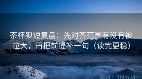 茶杯狐短复盘：先对齐范围有没有被拉大，再把前提补一句（读完更稳）