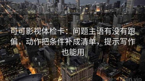 可可影视体检卡：问题主语有没有跑偏，动作把条件补成清单，提示写作也能用