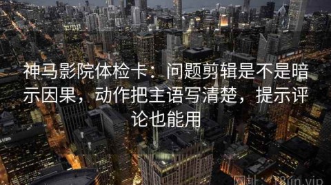 神马影院体检卡：问题剪辑是不是暗示因果，动作把主语写清楚，提示评论也能用