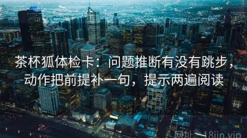 茶杯狐体检卡：问题推断有没有跳步，动作把前提补一句，提示两遍阅读