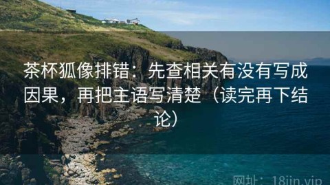 茶杯狐像排错：先查相关有没有写成因果，再把主语写清楚（读完再下结论）