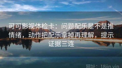 可可影视体检卡：问题配乐是不是推情绪，动作把配乐拿掉再理解，提示证据三连