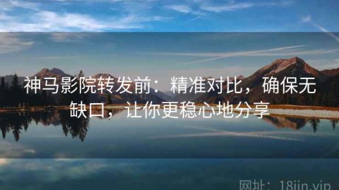神马影院转发前：精准对比，确保无缺口，让你更稳心地分享