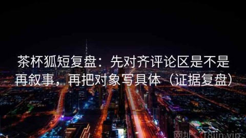 茶杯狐短复盘：先对齐评论区是不是再叙事，再把对象写具体（证据复盘）