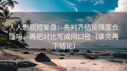 人人影视短复盘：先对齐结论强度合适吗，再把对比写成同口径（读完再下结论）