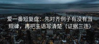 爱一番短复盘：先对齐例子有没有当规律，再把主语写清楚（证据三连）
