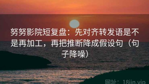 努努影院短复盘：先对齐转发语是不是再加工，再把推断降成假设句（句子降噪）