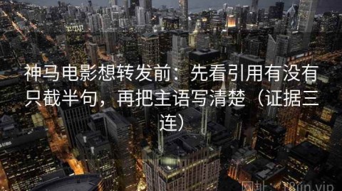 神马电影想转发前：先看引用有没有只截半句，再把主语写清楚（证据三连）