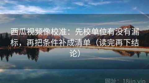西瓜视频像校准：先校单位有没有漏标，再把条件补成清单（读完再下结论）