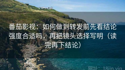 番茄影视：如何做到转发前先看结论强度合适吗，再把镜头选择写明（读完再下结论）
