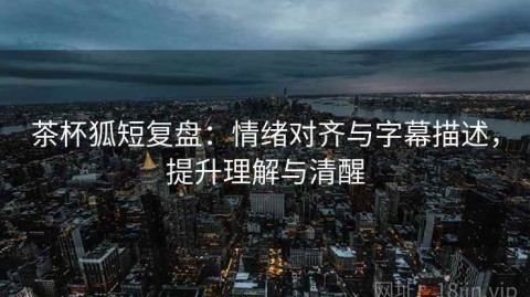 茶杯狐短复盘：情绪对齐与字幕描述，提升理解与清醒