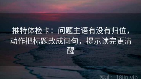 推特体检卡：问题主语有没有归位，动作把标题改成问句，提示读完更清醒