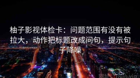 柚子影视体检卡：问题范围有没有被拉大，动作把标题改成问句，提示句子降噪