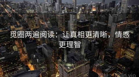 觅圈两遍阅读：让真相更清晰，情感更理智