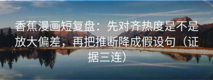 香蕉漫画短复盘：先对齐热度是不是放大偏差，再把推断降成假设句（证据三连）