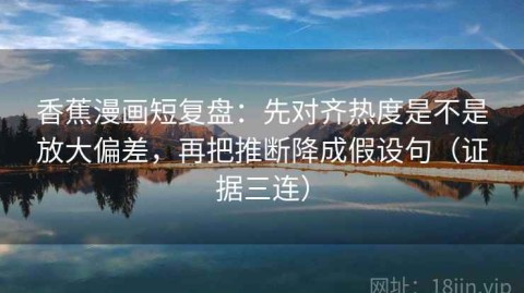 香蕉漫画短复盘：先对齐热度是不是放大偏差，再把推断降成假设句（证据三连）