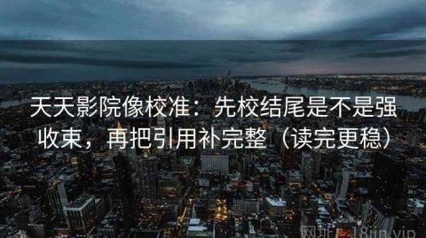 天天影院像校准：先校结尾是不是强收束，再把引用补完整（读完更稳）