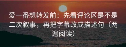 爱一番想转发前：先看评论区是不是二次叙事，再把字幕改成描述句（两遍阅读）