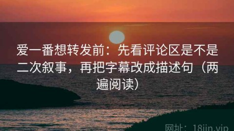 爱一番想转发前：先看评论区是不是二次叙事，再把字幕改成描述句（两遍阅读）