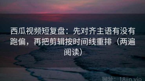 西瓜视频短复盘：先对齐主语有没有跑偏，再把剪辑按时间线重排（两遍阅读）