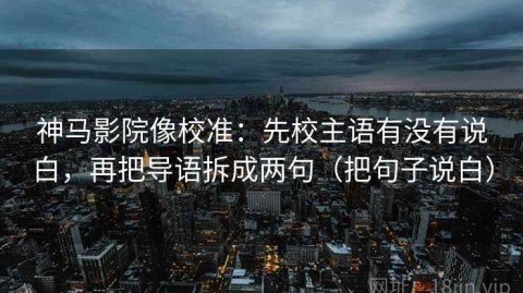 神马影院像校准：先校主语有没有说白，再把导语拆成两句（把句子说白）
