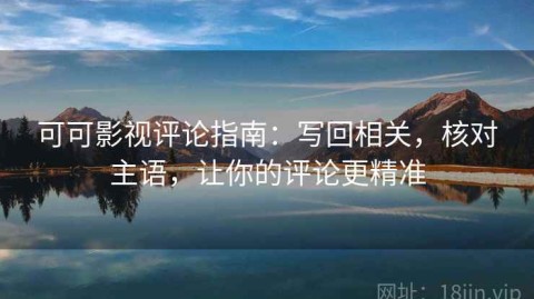 可可影视评论指南：写回相关，核对主语，让你的评论更精准