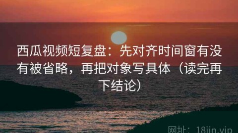 西瓜视频短复盘：先对齐时间窗有没有被省略，再把对象写具体（读完再下结论）