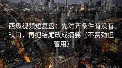 西瓜视频短复盘：先对齐条件有没有缺口，再把结尾改成摘要（不费劲但管用）