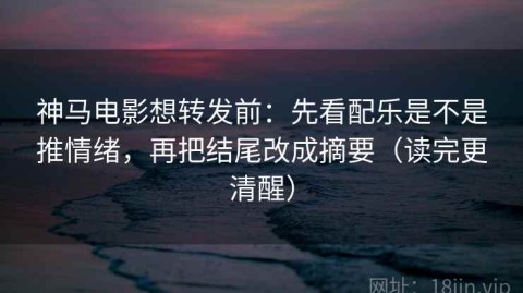 神马电影想转发前：先看配乐是不是推情绪，再把结尾改成摘要（读完更清醒）