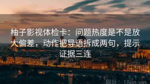 柚子影视体检卡：问题热度是不是放大偏差，动作把导语拆成两句，提示证据三连