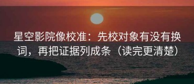 星空影院像校准：先校对象有没有换词，再把证据列成条（读完更清楚）