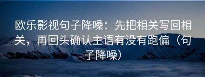 欧乐影视句子降噪：先把相关写回相关，再回头确认主语有没有跑偏（句子降噪）