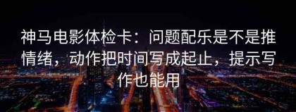 神马电影体检卡：问题配乐是不是推情绪，动作把时间写成起止，提示写作也能用