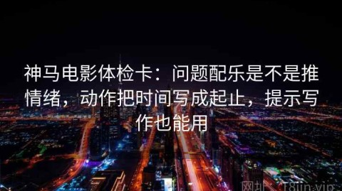神马电影体检卡：问题配乐是不是推情绪，动作把时间写成起止，提示写作也能用