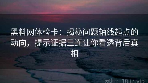 黑料网体检卡：揭秘问题轴线起点的动向，提示证据三连让你看透背后真相