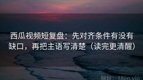 西瓜视频短复盘：先对齐条件有没有缺口，再把主语写清楚（读完更清醒）