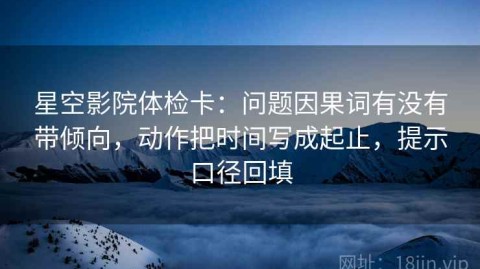 星空影院体检卡：问题因果词有没有带倾向，动作把时间写成起止，提示口径回填
